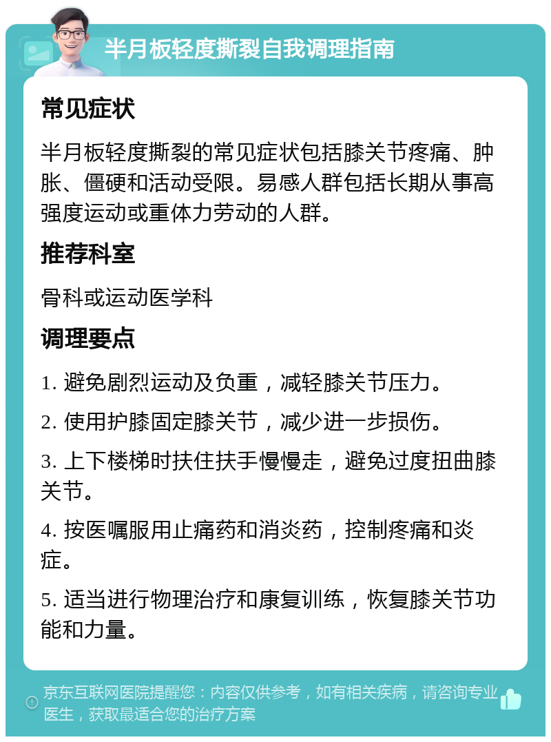 半月板轻度撕裂自我调理指南 常见症状 半月板轻度撕裂的常见症状包括膝关节疼痛、肿胀、僵硬和活动受限。易感人群包括长期从事高强度运动或重体力劳动的人群。 推荐科室 骨科或运动医学科 调理要点 1. 避免剧烈运动及负重，减轻膝关节压力。 2. 使用护膝固定膝关节，减少进一步损伤。 3. 上下楼梯时扶住扶手慢慢走，避免过度扭曲膝关节。 4. 按医嘱服用止痛药和消炎药，控制疼痛和炎症。 5. 适当进行物理治疗和康复训练，恢复膝关节功能和力量。