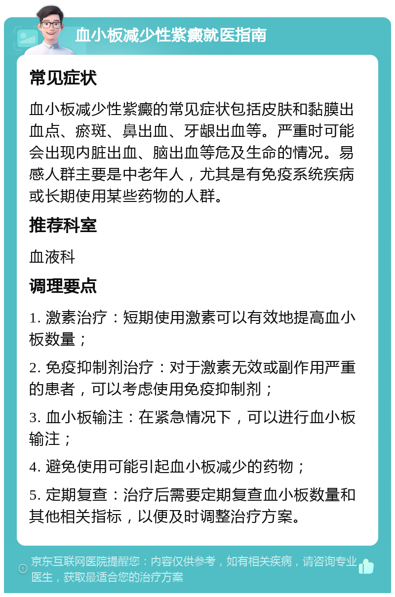 血小板减少性紫癜就医指南 常见症状 血小板减少性紫癜的常见症状包括皮肤和黏膜出血点、瘀斑、鼻出血、牙龈出血等。严重时可能会出现内脏出血、脑出血等危及生命的情况。易感人群主要是中老年人，尤其是有免疫系统疾病或长期使用某些药物的人群。 推荐科室 血液科 调理要点 1. 激素治疗：短期使用激素可以有效地提高血小板数量； 2. 免疫抑制剂治疗：对于激素无效或副作用严重的患者，可以考虑使用免疫抑制剂； 3. 血小板输注：在紧急情况下，可以进行血小板输注； 4. 避免使用可能引起血小板减少的药物； 5. 定期复查：治疗后需要定期复查血小板数量和其他相关指标，以便及时调整治疗方案。