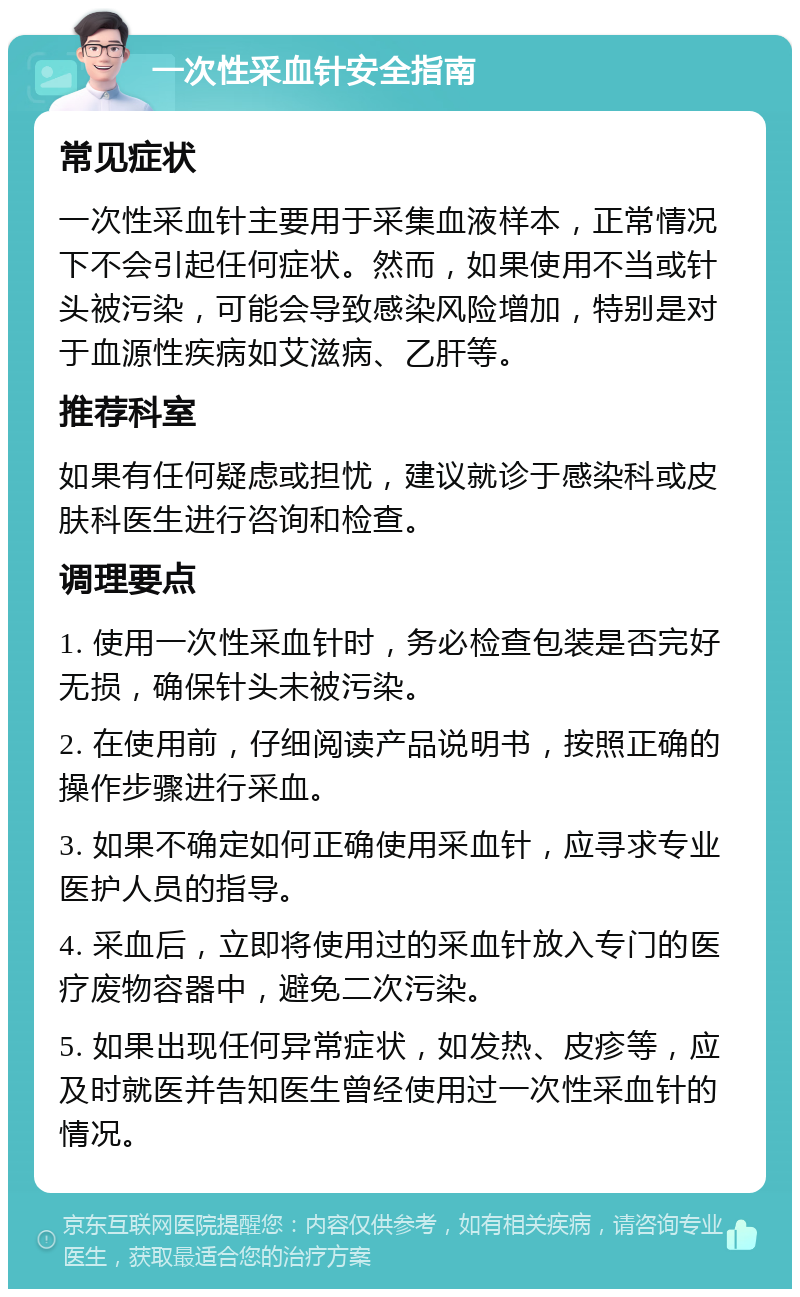 一次性采血针安全指南 常见症状 一次性采血针主要用于采集血液样本，正常情况下不会引起任何症状。然而，如果使用不当或针头被污染，可能会导致感染风险增加，特别是对于血源性疾病如艾滋病、乙肝等。 推荐科室 如果有任何疑虑或担忧，建议就诊于感染科或皮肤科医生进行咨询和检查。 调理要点 1. 使用一次性采血针时，务必检查包装是否完好无损，确保针头未被污染。 2. 在使用前，仔细阅读产品说明书，按照正确的操作步骤进行采血。 3. 如果不确定如何正确使用采血针，应寻求专业医护人员的指导。 4. 采血后，立即将使用过的采血针放入专门的医疗废物容器中，避免二次污染。 5. 如果出现任何异常症状，如发热、皮疹等，应及时就医并告知医生曾经使用过一次性采血针的情况。