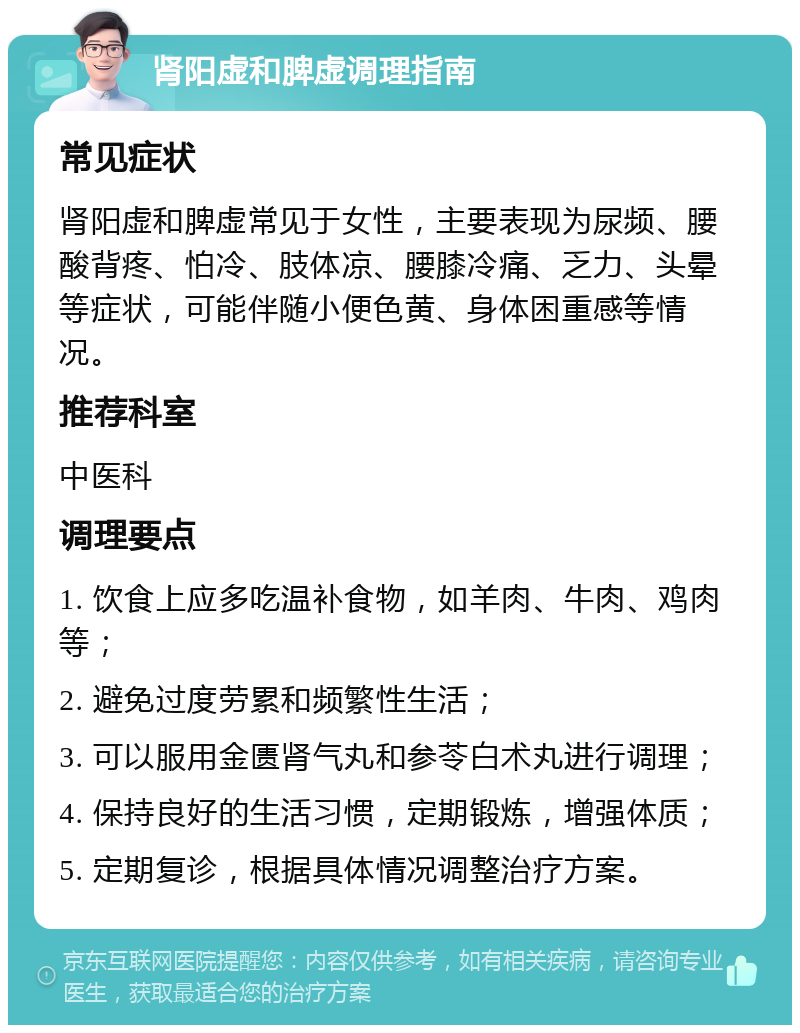 肾阳虚和脾虚调理指南 常见症状 肾阳虚和脾虚常见于女性，主要表现为尿频、腰酸背疼、怕冷、肢体凉、腰膝冷痛、乏力、头晕等症状，可能伴随小便色黄、身体困重感等情况。 推荐科室 中医科 调理要点 1. 饮食上应多吃温补食物，如羊肉、牛肉、鸡肉等； 2. 避免过度劳累和频繁性生活； 3. 可以服用金匮肾气丸和参苓白术丸进行调理； 4. 保持良好的生活习惯，定期锻炼，增强体质； 5. 定期复诊，根据具体情况调整治疗方案。