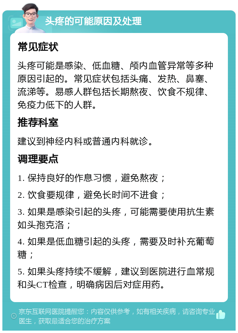 头疼的可能原因及处理 常见症状 头疼可能是感染、低血糖、颅内血管异常等多种原因引起的。常见症状包括头痛、发热、鼻塞、流涕等。易感人群包括长期熬夜、饮食不规律、免疫力低下的人群。 推荐科室 建议到神经内科或普通内科就诊。 调理要点 1. 保持良好的作息习惯，避免熬夜； 2. 饮食要规律，避免长时间不进食； 3. 如果是感染引起的头疼，可能需要使用抗生素如头孢克洛； 4. 如果是低血糖引起的头疼，需要及时补充葡萄糖； 5. 如果头疼持续不缓解，建议到医院进行血常规和头CT检查，明确病因后对症用药。