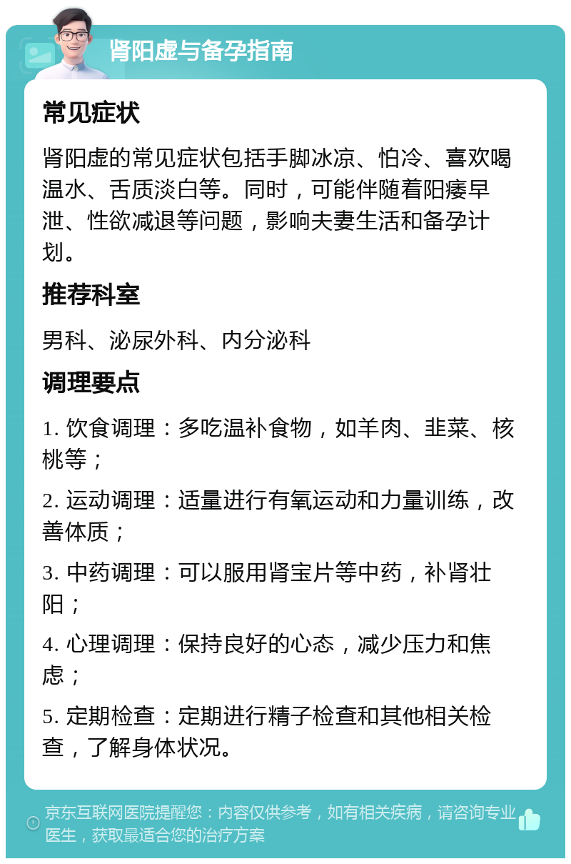 肾阳虚与备孕指南 常见症状 肾阳虚的常见症状包括手脚冰凉、怕冷、喜欢喝温水、舌质淡白等。同时，可能伴随着阳痿早泄、性欲减退等问题，影响夫妻生活和备孕计划。 推荐科室 男科、泌尿外科、内分泌科 调理要点 1. 饮食调理：多吃温补食物，如羊肉、韭菜、核桃等； 2. 运动调理：适量进行有氧运动和力量训练，改善体质； 3. 中药调理：可以服用肾宝片等中药，补肾壮阳； 4. 心理调理：保持良好的心态，减少压力和焦虑； 5. 定期检查：定期进行精子检查和其他相关检查，了解身体状况。