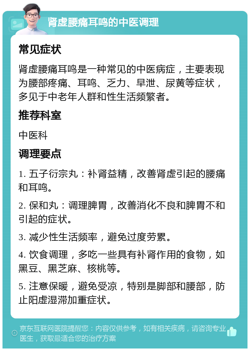 肾虚腰痛耳鸣的中医调理 常见症状 肾虚腰痛耳鸣是一种常见的中医病症，主要表现为腰部疼痛、耳鸣、乏力、早泄、尿黄等症状，多见于中老年人群和性生活频繁者。 推荐科室 中医科 调理要点 1. 五子衍宗丸：补肾益精，改善肾虚引起的腰痛和耳鸣。 2. 保和丸：调理脾胃，改善消化不良和脾胃不和引起的症状。 3. 减少性生活频率，避免过度劳累。 4. 饮食调理，多吃一些具有补肾作用的食物，如黑豆、黑芝麻、核桃等。 5. 注意保暖，避免受凉，特别是脚部和腰部，防止阳虚湿滞加重症状。