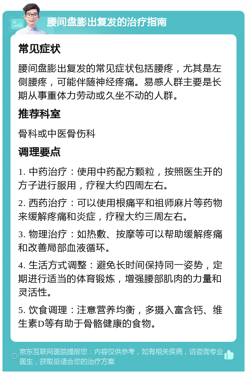 腰间盘膨出复发的治疗指南 常见症状 腰间盘膨出复发的常见症状包括腰疼，尤其是左侧腰疼，可能伴随神经疼痛。易感人群主要是长期从事重体力劳动或久坐不动的人群。 推荐科室 骨科或中医骨伤科 调理要点 1. 中药治疗：使用中药配方颗粒，按照医生开的方子进行服用，疗程大约四周左右。 2. 西药治疗：可以使用根痛平和祖师麻片等药物来缓解疼痛和炎症，疗程大约三周左右。 3. 物理治疗：如热敷、按摩等可以帮助缓解疼痛和改善局部血液循环。 4. 生活方式调整：避免长时间保持同一姿势，定期进行适当的体育锻炼，增强腰部肌肉的力量和灵活性。 5. 饮食调理：注意营养均衡，多摄入富含钙、维生素D等有助于骨骼健康的食物。