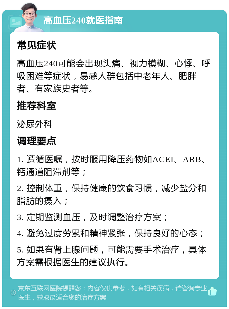 高血压240就医指南 常见症状 高血压240可能会出现头痛、视力模糊、心悸、呼吸困难等症状，易感人群包括中老年人、肥胖者、有家族史者等。 推荐科室 泌尿外科 调理要点 1. 遵循医嘱，按时服用降压药物如ACEI、ARB、钙通道阻滞剂等； 2. 控制体重，保持健康的饮食习惯，减少盐分和脂肪的摄入； 3. 定期监测血压，及时调整治疗方案； 4. 避免过度劳累和精神紧张，保持良好的心态； 5. 如果有肾上腺问题，可能需要手术治疗，具体方案需根据医生的建议执行。