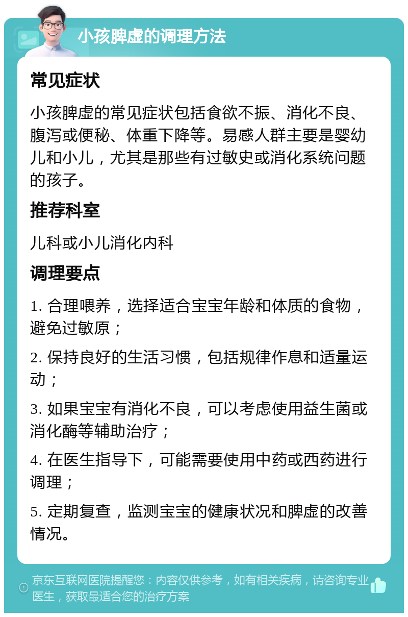 小孩脾虚的调理方法 常见症状 小孩脾虚的常见症状包括食欲不振、消化不良、腹泻或便秘、体重下降等。易感人群主要是婴幼儿和小儿，尤其是那些有过敏史或消化系统问题的孩子。 推荐科室 儿科或小儿消化内科 调理要点 1. 合理喂养，选择适合宝宝年龄和体质的食物，避免过敏原； 2. 保持良好的生活习惯，包括规律作息和适量运动； 3. 如果宝宝有消化不良，可以考虑使用益生菌或消化酶等辅助治疗； 4. 在医生指导下，可能需要使用中药或西药进行调理； 5. 定期复查，监测宝宝的健康状况和脾虚的改善情况。