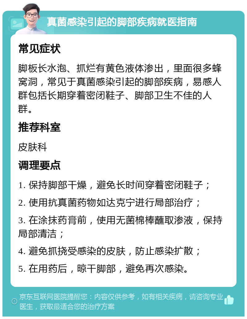 真菌感染引起的脚部疾病就医指南 常见症状 脚板长水泡、抓烂有黄色液体渗出，里面很多蜂窝洞，常见于真菌感染引起的脚部疾病，易感人群包括长期穿着密闭鞋子、脚部卫生不佳的人群。 推荐科室 皮肤科 调理要点 1. 保持脚部干燥，避免长时间穿着密闭鞋子； 2. 使用抗真菌药物如达克宁进行局部治疗； 3. 在涂抹药膏前，使用无菌棉棒蘸取渗液，保持局部清洁； 4. 避免抓挠受感染的皮肤，防止感染扩散； 5. 在用药后，晾干脚部，避免再次感染。