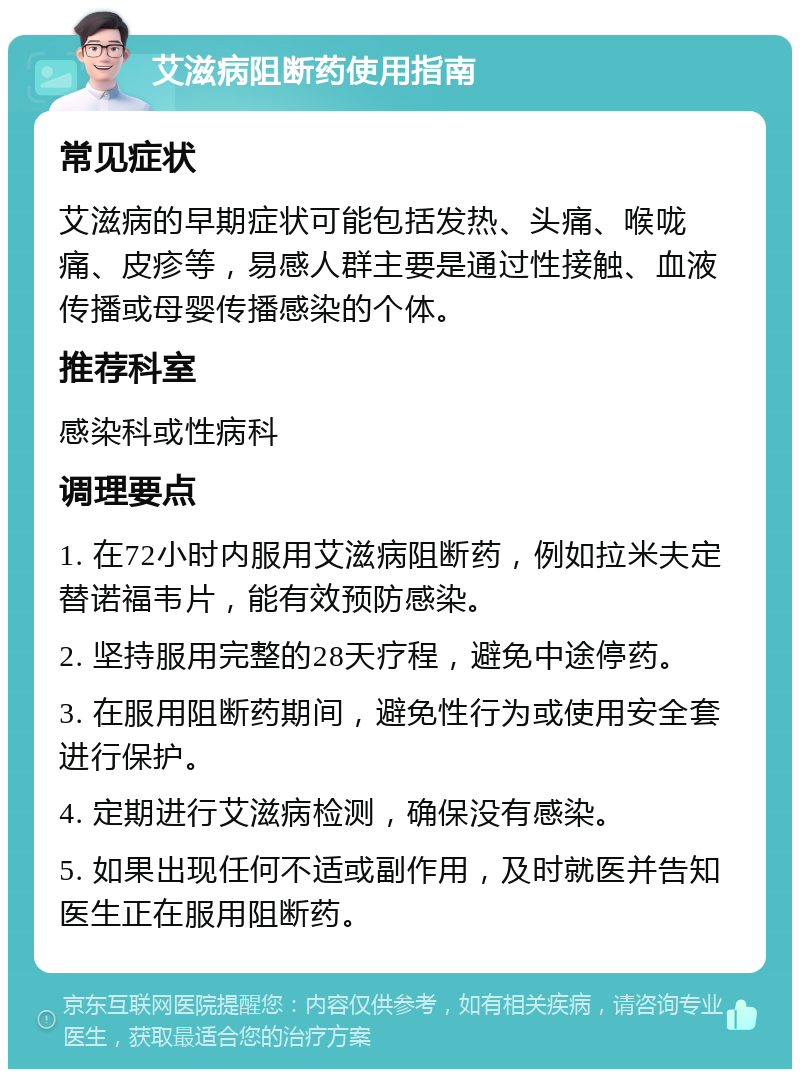 艾滋病阻断药使用指南 常见症状 艾滋病的早期症状可能包括发热、头痛、喉咙痛、皮疹等，易感人群主要是通过性接触、血液传播或母婴传播感染的个体。 推荐科室 感染科或性病科 调理要点 1. 在72小时内服用艾滋病阻断药，例如拉米夫定替诺福韦片，能有效预防感染。 2. 坚持服用完整的28天疗程，避免中途停药。 3. 在服用阻断药期间，避免性行为或使用安全套进行保护。 4. 定期进行艾滋病检测，确保没有感染。 5. 如果出现任何不适或副作用，及时就医并告知医生正在服用阻断药。