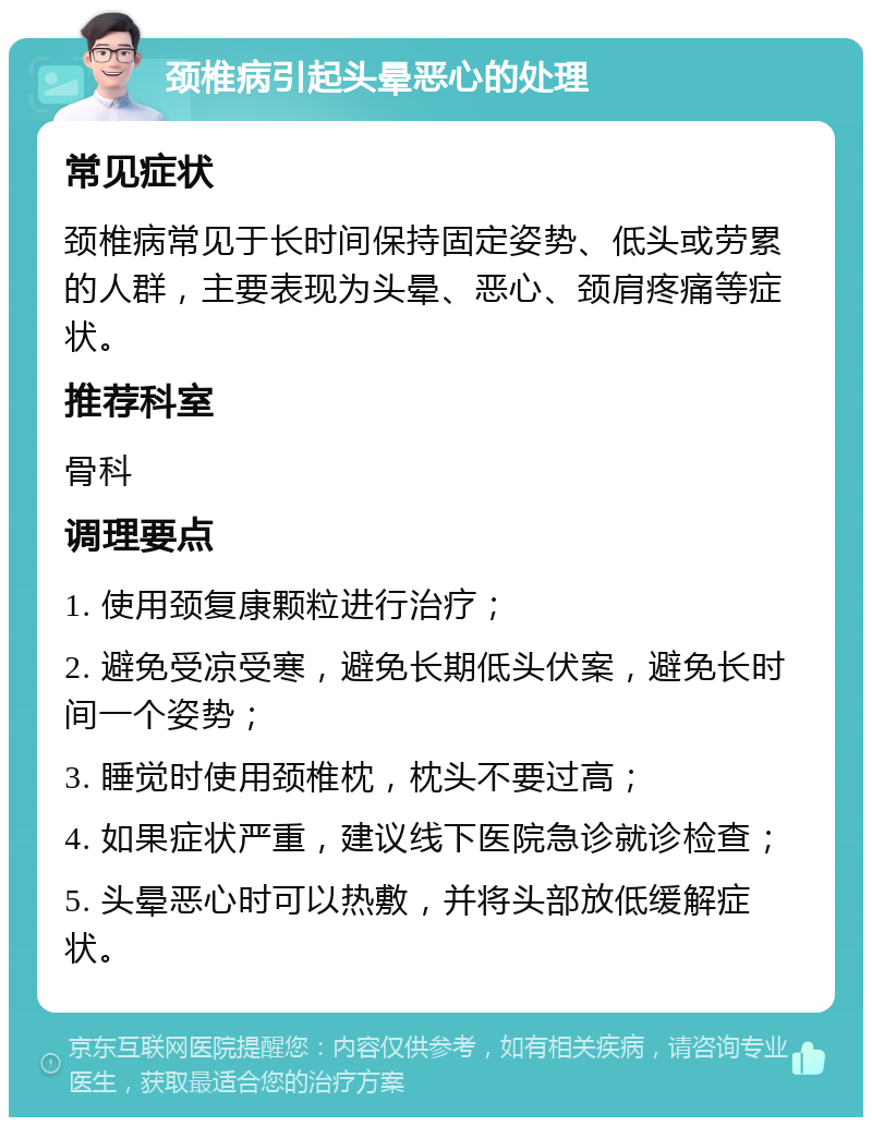 颈椎病引起头晕恶心的处理 常见症状 颈椎病常见于长时间保持固定姿势、低头或劳累的人群，主要表现为头晕、恶心、颈肩疼痛等症状。 推荐科室 骨科 调理要点 1. 使用颈复康颗粒进行治疗； 2. 避免受凉受寒，避免长期低头伏案，避免长时间一个姿势； 3. 睡觉时使用颈椎枕，枕头不要过高； 4. 如果症状严重，建议线下医院急诊就诊检查； 5. 头晕恶心时可以热敷，并将头部放低缓解症状。