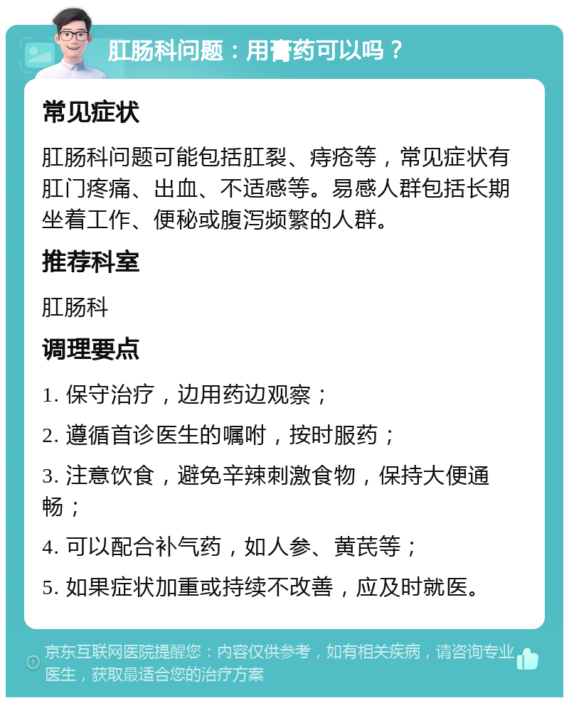 肛肠科问题：用膏药可以吗？ 常见症状 肛肠科问题可能包括肛裂、痔疮等，常见症状有肛门疼痛、出血、不适感等。易感人群包括长期坐着工作、便秘或腹泻频繁的人群。 推荐科室 肛肠科 调理要点 1. 保守治疗，边用药边观察； 2. 遵循首诊医生的嘱咐，按时服药； 3. 注意饮食，避免辛辣刺激食物，保持大便通畅； 4. 可以配合补气药，如人参、黄芪等； 5. 如果症状加重或持续不改善，应及时就医。