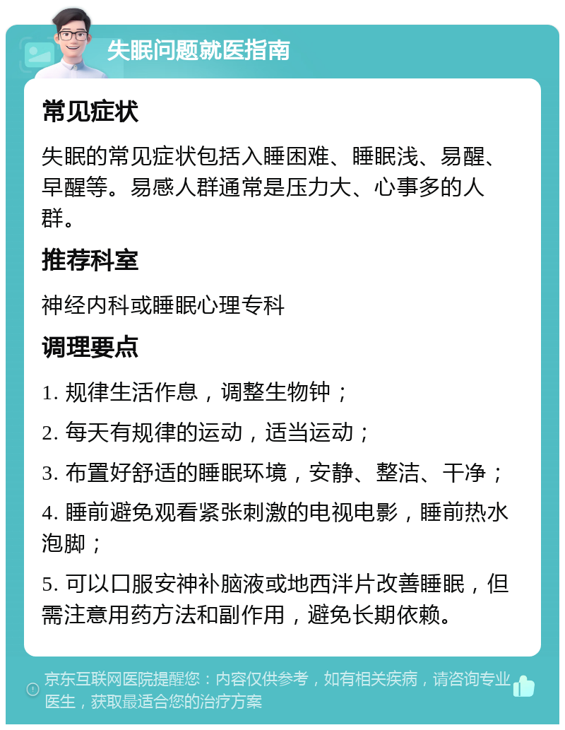 失眠问题就医指南 常见症状 失眠的常见症状包括入睡困难、睡眠浅、易醒、早醒等。易感人群通常是压力大、心事多的人群。 推荐科室 神经内科或睡眠心理专科 调理要点 1. 规律生活作息，调整生物钟； 2. 每天有规律的运动，适当运动； 3. 布置好舒适的睡眠环境，安静、整洁、干净； 4. 睡前避免观看紧张刺激的电视电影，睡前热水泡脚； 5. 可以口服安神补脑液或地西泮片改善睡眠，但需注意用药方法和副作用，避免长期依赖。