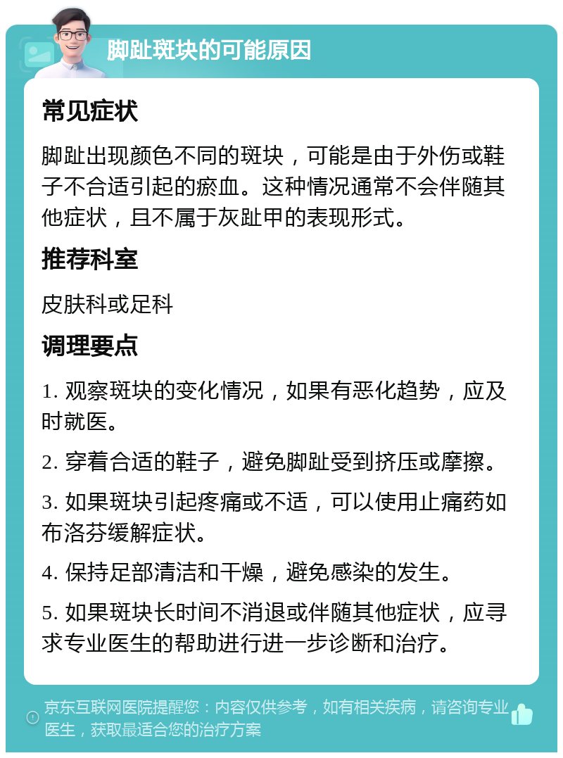 脚趾斑块的可能原因 常见症状 脚趾出现颜色不同的斑块，可能是由于外伤或鞋子不合适引起的瘀血。这种情况通常不会伴随其他症状，且不属于灰趾甲的表现形式。 推荐科室 皮肤科或足科 调理要点 1. 观察斑块的变化情况，如果有恶化趋势，应及时就医。 2. 穿着合适的鞋子，避免脚趾受到挤压或摩擦。 3. 如果斑块引起疼痛或不适，可以使用止痛药如布洛芬缓解症状。 4. 保持足部清洁和干燥，避免感染的发生。 5. 如果斑块长时间不消退或伴随其他症状，应寻求专业医生的帮助进行进一步诊断和治疗。