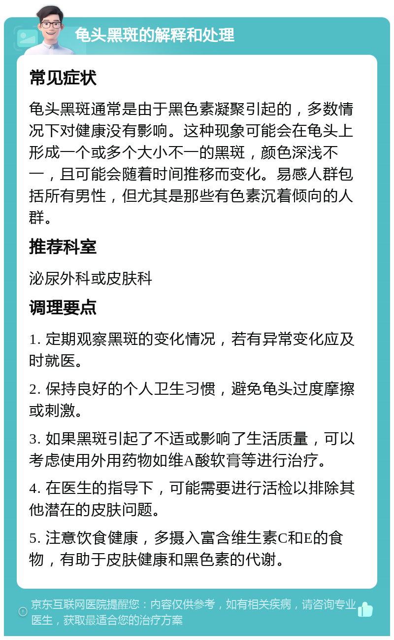 龟头黑斑的解释和处理 常见症状 龟头黑斑通常是由于黑色素凝聚引起的，多数情况下对健康没有影响。这种现象可能会在龟头上形成一个或多个大小不一的黑斑，颜色深浅不一，且可能会随着时间推移而变化。易感人群包括所有男性，但尤其是那些有色素沉着倾向的人群。 推荐科室 泌尿外科或皮肤科 调理要点 1. 定期观察黑斑的变化情况，若有异常变化应及时就医。 2. 保持良好的个人卫生习惯，避免龟头过度摩擦或刺激。 3. 如果黑斑引起了不适或影响了生活质量，可以考虑使用外用药物如维A酸软膏等进行治疗。 4. 在医生的指导下，可能需要进行活检以排除其他潜在的皮肤问题。 5. 注意饮食健康，多摄入富含维生素C和E的食物，有助于皮肤健康和黑色素的代谢。