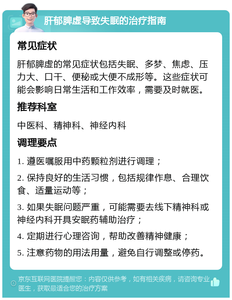 肝郁脾虚导致失眠的治疗指南 常见症状 肝郁脾虚的常见症状包括失眠、多梦、焦虑、压力大、口干、便秘或大便不成形等。这些症状可能会影响日常生活和工作效率，需要及时就医。 推荐科室 中医科、精神科、神经内科 调理要点 1. 遵医嘱服用中药颗粒剂进行调理； 2. 保持良好的生活习惯，包括规律作息、合理饮食、适量运动等； 3. 如果失眠问题严重，可能需要去线下精神科或神经内科开具安眠药辅助治疗； 4. 定期进行心理咨询，帮助改善精神健康； 5. 注意药物的用法用量，避免自行调整或停药。