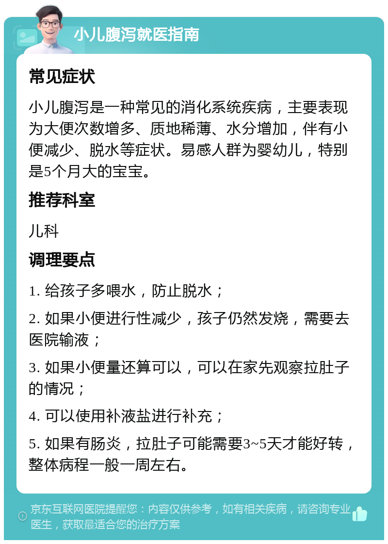 小儿腹泻就医指南 常见症状 小儿腹泻是一种常见的消化系统疾病，主要表现为大便次数增多、质地稀薄、水分增加，伴有小便减少、脱水等症状。易感人群为婴幼儿，特别是5个月大的宝宝。 推荐科室 儿科 调理要点 1. 给孩子多喂水，防止脱水； 2. 如果小便进行性减少，孩子仍然发烧，需要去医院输液； 3. 如果小便量还算可以，可以在家先观察拉肚子的情况； 4. 可以使用补液盐进行补充； 5. 如果有肠炎，拉肚子可能需要3~5天才能好转，整体病程一般一周左右。