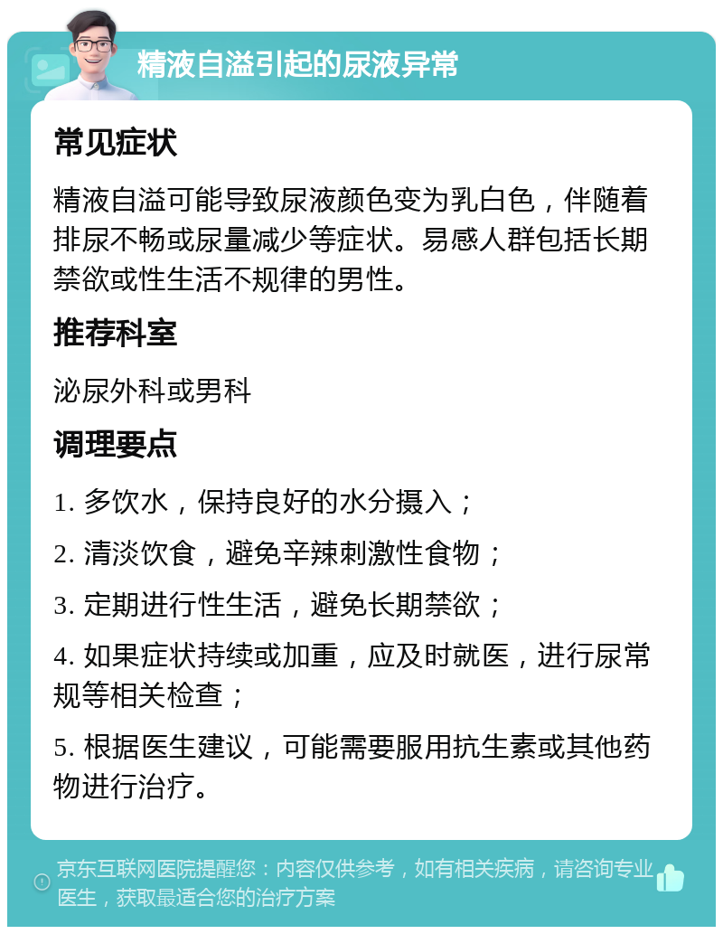 精液自溢引起的尿液异常 常见症状 精液自溢可能导致尿液颜色变为乳白色，伴随着排尿不畅或尿量减少等症状。易感人群包括长期禁欲或性生活不规律的男性。 推荐科室 泌尿外科或男科 调理要点 1. 多饮水，保持良好的水分摄入； 2. 清淡饮食，避免辛辣刺激性食物； 3. 定期进行性生活，避免长期禁欲； 4. 如果症状持续或加重，应及时就医，进行尿常规等相关检查； 5. 根据医生建议，可能需要服用抗生素或其他药物进行治疗。