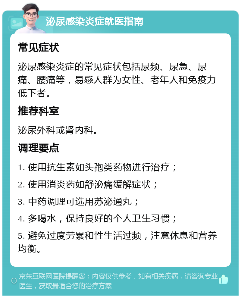 泌尿感染炎症就医指南 常见症状 泌尿感染炎症的常见症状包括尿频、尿急、尿痛、腰痛等，易感人群为女性、老年人和免疫力低下者。 推荐科室 泌尿外科或肾内科。 调理要点 1. 使用抗生素如头孢类药物进行治疗； 2. 使用消炎药如舒泌痛缓解症状； 3. 中药调理可选用苏泌通丸； 4. 多喝水，保持良好的个人卫生习惯； 5. 避免过度劳累和性生活过频，注意休息和营养均衡。