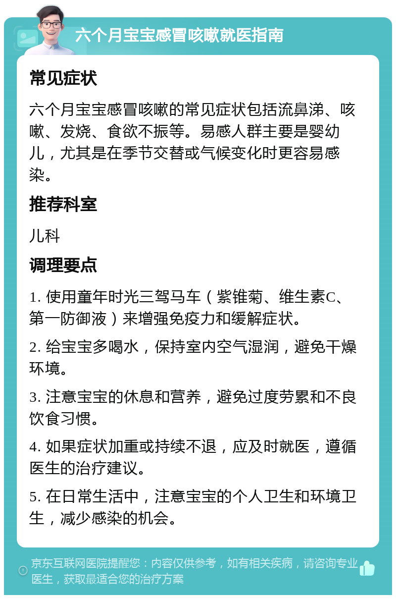 六个月宝宝感冒咳嗽就医指南 常见症状 六个月宝宝感冒咳嗽的常见症状包括流鼻涕、咳嗽、发烧、食欲不振等。易感人群主要是婴幼儿，尤其是在季节交替或气候变化时更容易感染。 推荐科室 儿科 调理要点 1. 使用童年时光三驾马车（紫锥菊、维生素C、第一防御液）来增强免疫力和缓解症状。 2. 给宝宝多喝水，保持室内空气湿润，避免干燥环境。 3. 注意宝宝的休息和营养，避免过度劳累和不良饮食习惯。 4. 如果症状加重或持续不退，应及时就医，遵循医生的治疗建议。 5. 在日常生活中，注意宝宝的个人卫生和环境卫生，减少感染的机会。