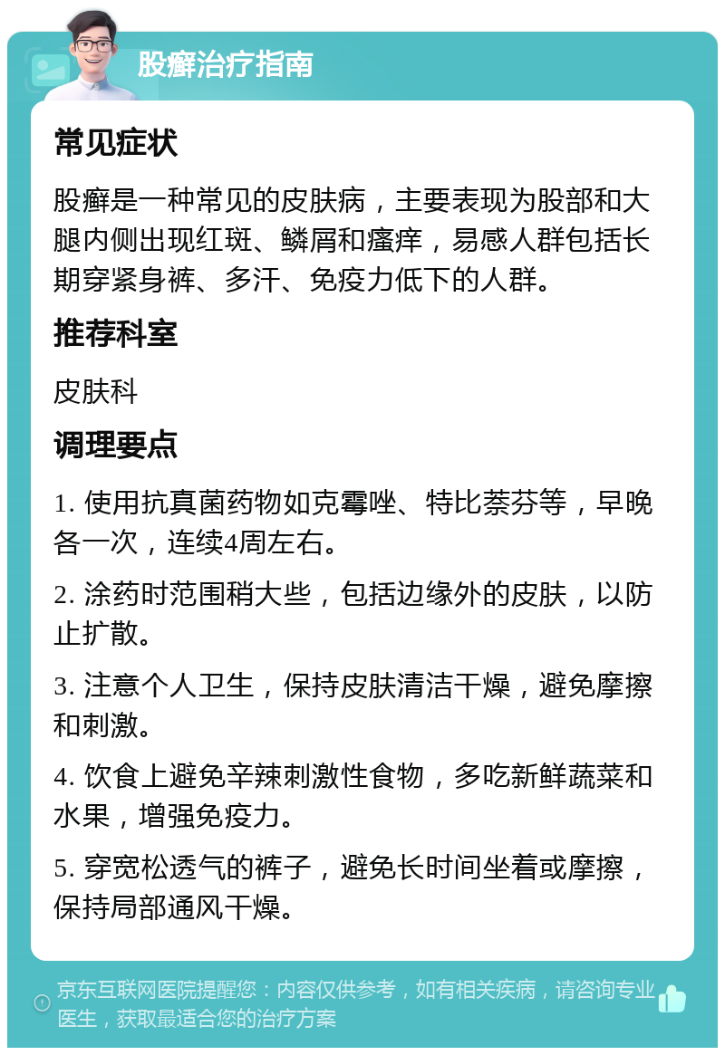 股癣治疗指南 常见症状 股癣是一种常见的皮肤病，主要表现为股部和大腿内侧出现红斑、鳞屑和瘙痒，易感人群包括长期穿紧身裤、多汗、免疫力低下的人群。 推荐科室 皮肤科 调理要点 1. 使用抗真菌药物如克霉唑、特比萘芬等，早晚各一次，连续4周左右。 2. 涂药时范围稍大些，包括边缘外的皮肤，以防止扩散。 3. 注意个人卫生，保持皮肤清洁干燥，避免摩擦和刺激。 4. 饮食上避免辛辣刺激性食物，多吃新鲜蔬菜和水果，增强免疫力。 5. 穿宽松透气的裤子，避免长时间坐着或摩擦，保持局部通风干燥。