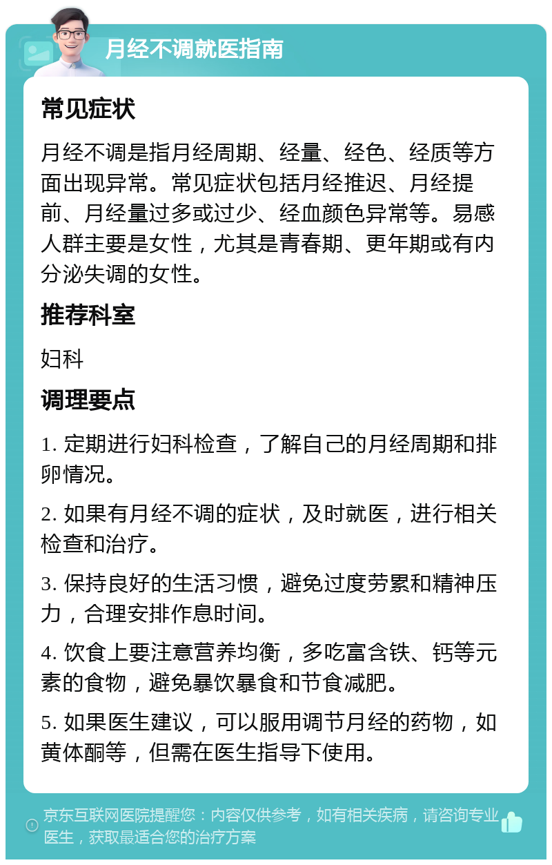 月经不调就医指南 常见症状 月经不调是指月经周期、经量、经色、经质等方面出现异常。常见症状包括月经推迟、月经提前、月经量过多或过少、经血颜色异常等。易感人群主要是女性，尤其是青春期、更年期或有内分泌失调的女性。 推荐科室 妇科 调理要点 1. 定期进行妇科检查，了解自己的月经周期和排卵情况。 2. 如果有月经不调的症状，及时就医，进行相关检查和治疗。 3. 保持良好的生活习惯，避免过度劳累和精神压力，合理安排作息时间。 4. 饮食上要注意营养均衡，多吃富含铁、钙等元素的食物，避免暴饮暴食和节食减肥。 5. 如果医生建议，可以服用调节月经的药物，如黄体酮等，但需在医生指导下使用。