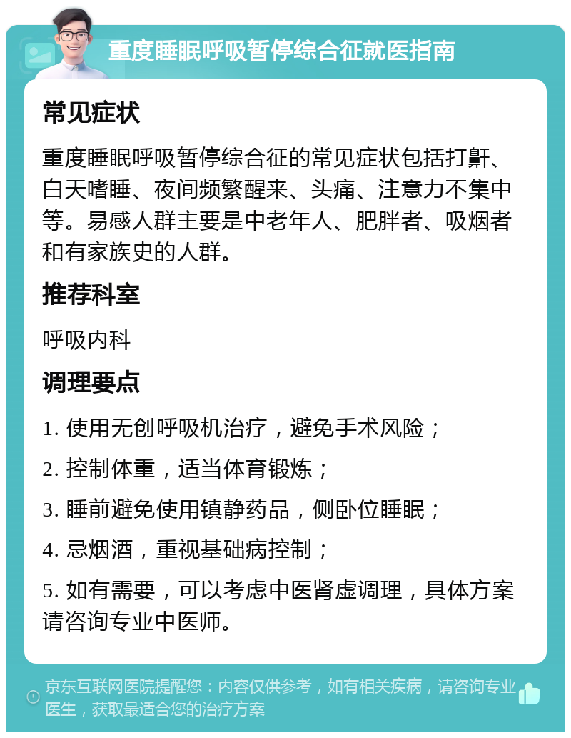 重度睡眠呼吸暂停综合征就医指南 常见症状 重度睡眠呼吸暂停综合征的常见症状包括打鼾、白天嗜睡、夜间频繁醒来、头痛、注意力不集中等。易感人群主要是中老年人、肥胖者、吸烟者和有家族史的人群。 推荐科室 呼吸内科 调理要点 1. 使用无创呼吸机治疗，避免手术风险； 2. 控制体重，适当体育锻炼； 3. 睡前避免使用镇静药品，侧卧位睡眠； 4. 忌烟酒，重视基础病控制； 5. 如有需要，可以考虑中医肾虚调理，具体方案请咨询专业中医师。