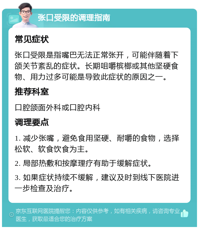 张口受限的调理指南 常见症状 张口受限是指嘴巴无法正常张开，可能伴随着下颌关节紊乱的症状。长期咀嚼槟榔或其他坚硬食物、用力过多可能是导致此症状的原因之一。 推荐科室 口腔颌面外科或口腔内科 调理要点 1. 减少张嘴，避免食用坚硬、耐嚼的食物，选择松软、软食饮食为主。 2. 局部热敷和按摩理疗有助于缓解症状。 3. 如果症状持续不缓解，建议及时到线下医院进一步检查及治疗。