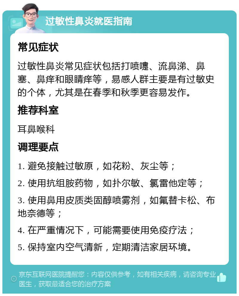 过敏性鼻炎就医指南 常见症状 过敏性鼻炎常见症状包括打喷嚏、流鼻涕、鼻塞、鼻痒和眼睛痒等，易感人群主要是有过敏史的个体，尤其是在春季和秋季更容易发作。 推荐科室 耳鼻喉科 调理要点 1. 避免接触过敏原，如花粉、灰尘等； 2. 使用抗组胺药物，如扑尔敏、氯雷他定等； 3. 使用鼻用皮质类固醇喷雾剂，如氟替卡松、布地奈德等； 4. 在严重情况下，可能需要使用免疫疗法； 5. 保持室内空气清新，定期清洁家居环境。