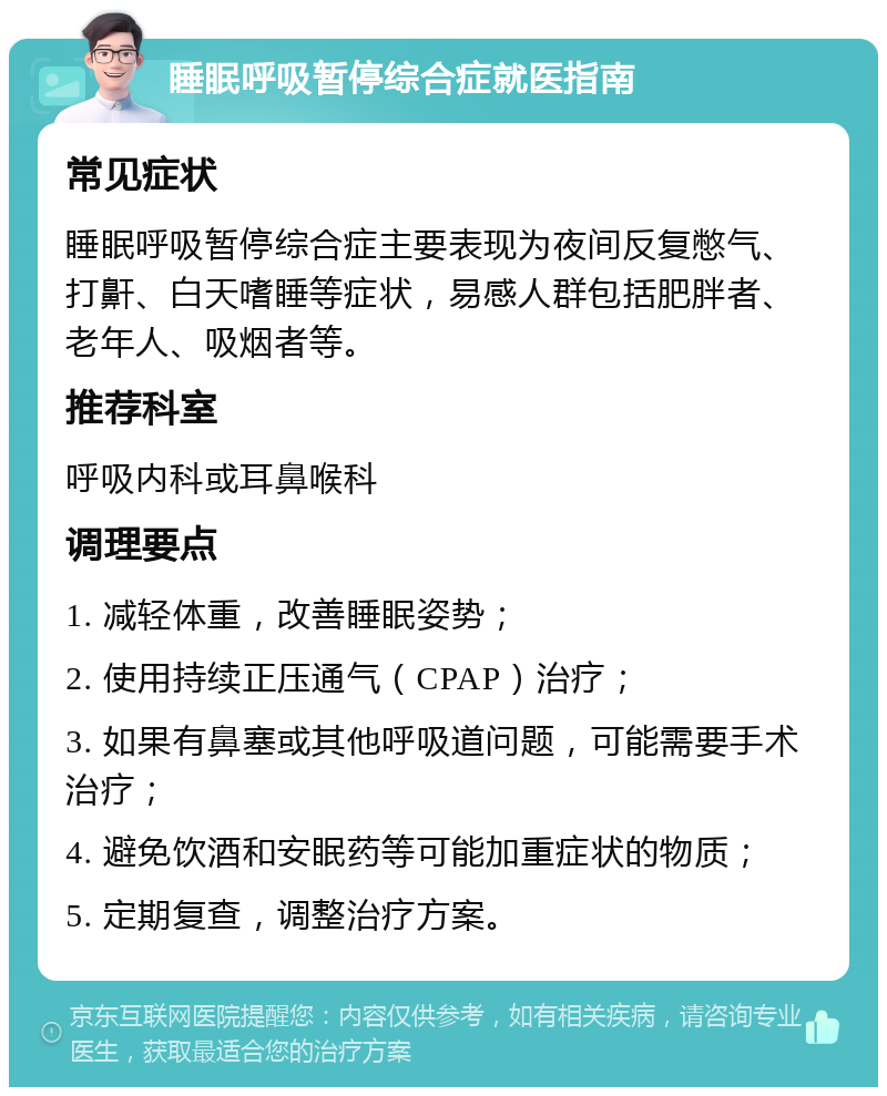 睡眠呼吸暂停综合症就医指南 常见症状 睡眠呼吸暂停综合症主要表现为夜间反复憋气、打鼾、白天嗜睡等症状，易感人群包括肥胖者、老年人、吸烟者等。 推荐科室 呼吸内科或耳鼻喉科 调理要点 1. 减轻体重，改善睡眠姿势； 2. 使用持续正压通气（CPAP）治疗； 3. 如果有鼻塞或其他呼吸道问题，可能需要手术治疗； 4. 避免饮酒和安眠药等可能加重症状的物质； 5. 定期复查，调整治疗方案。