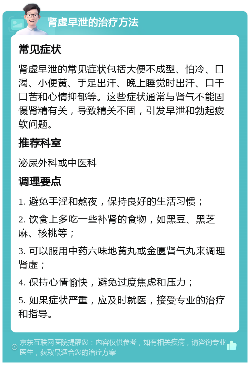 肾虚早泄的治疗方法 常见症状 肾虚早泄的常见症状包括大便不成型、怕冷、口渴、小便黄、手足出汗、晚上睡觉时出汗、口干口苦和心情抑郁等。这些症状通常与肾气不能固慑肾精有关，导致精关不固，引发早泄和勃起疲软问题。 推荐科室 泌尿外科或中医科 调理要点 1. 避免手淫和熬夜，保持良好的生活习惯； 2. 饮食上多吃一些补肾的食物，如黑豆、黑芝麻、核桃等； 3. 可以服用中药六味地黄丸或金匮肾气丸来调理肾虚； 4. 保持心情愉快，避免过度焦虑和压力； 5. 如果症状严重，应及时就医，接受专业的治疗和指导。