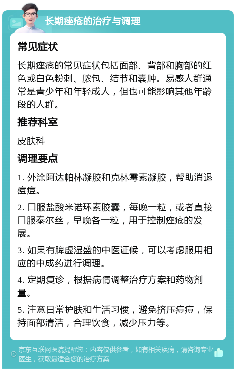 长期痤疮的治疗与调理 常见症状 长期痤疮的常见症状包括面部、背部和胸部的红色或白色粉刺、脓包、结节和囊肿。易感人群通常是青少年和年轻成人，但也可能影响其他年龄段的人群。 推荐科室 皮肤科 调理要点 1. 外涂阿达帕林凝胶和克林霉素凝胶，帮助消退痘痘。 2. 口服盐酸米诺环素胶囊，每晚一粒，或者直接口服泰尔丝，早晚各一粒，用于控制痤疮的发展。 3. 如果有脾虚湿盛的中医证候，可以考虑服用相应的中成药进行调理。 4. 定期复诊，根据病情调整治疗方案和药物剂量。 5. 注意日常护肤和生活习惯，避免挤压痘痘，保持面部清洁，合理饮食，减少压力等。