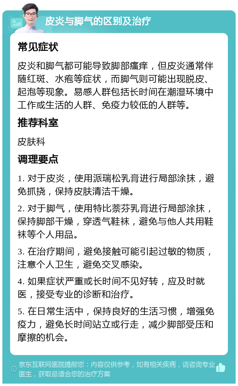 皮炎与脚气的区别及治疗 常见症状 皮炎和脚气都可能导致脚部瘙痒，但皮炎通常伴随红斑、水疱等症状，而脚气则可能出现脱皮、起泡等现象。易感人群包括长时间在潮湿环境中工作或生活的人群、免疫力较低的人群等。 推荐科室 皮肤科 调理要点 1. 对于皮炎，使用派瑞松乳膏进行局部涂抹，避免抓挠，保持皮肤清洁干燥。 2. 对于脚气，使用特比萘芬乳膏进行局部涂抹，保持脚部干燥，穿透气鞋袜，避免与他人共用鞋袜等个人用品。 3. 在治疗期间，避免接触可能引起过敏的物质，注意个人卫生，避免交叉感染。 4. 如果症状严重或长时间不见好转，应及时就医，接受专业的诊断和治疗。 5. 在日常生活中，保持良好的生活习惯，增强免疫力，避免长时间站立或行走，减少脚部受压和摩擦的机会。