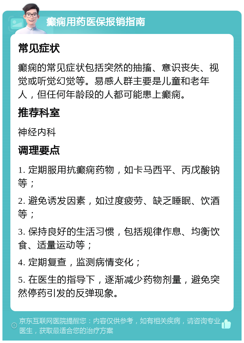 癫痫用药医保报销指南 常见症状 癫痫的常见症状包括突然的抽搐、意识丧失、视觉或听觉幻觉等。易感人群主要是儿童和老年人，但任何年龄段的人都可能患上癫痫。 推荐科室 神经内科 调理要点 1. 定期服用抗癫痫药物，如卡马西平、丙戊酸钠等； 2. 避免诱发因素，如过度疲劳、缺乏睡眠、饮酒等； 3. 保持良好的生活习惯，包括规律作息、均衡饮食、适量运动等； 4. 定期复查，监测病情变化； 5. 在医生的指导下，逐渐减少药物剂量，避免突然停药引发的反弹现象。