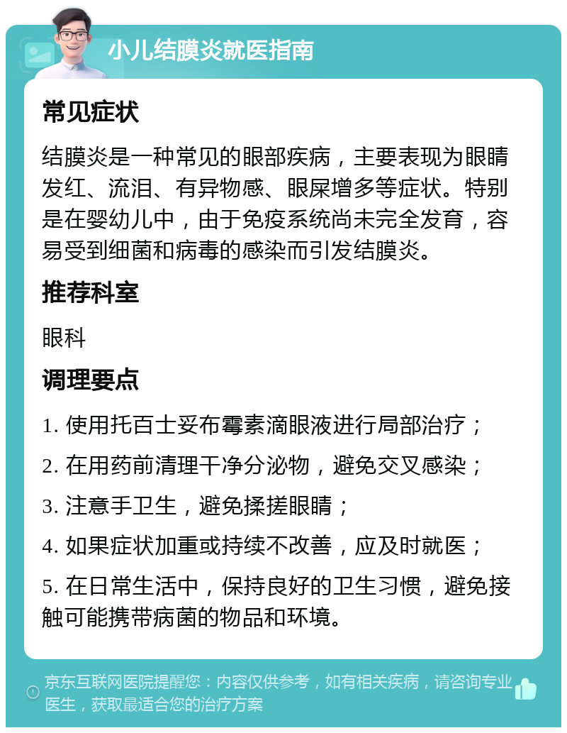 小儿结膜炎就医指南 常见症状 结膜炎是一种常见的眼部疾病，主要表现为眼睛发红、流泪、有异物感、眼屎增多等症状。特别是在婴幼儿中，由于免疫系统尚未完全发育，容易受到细菌和病毒的感染而引发结膜炎。 推荐科室 眼科 调理要点 1. 使用托百士妥布霉素滴眼液进行局部治疗； 2. 在用药前清理干净分泌物，避免交叉感染； 3. 注意手卫生，避免揉搓眼睛； 4. 如果症状加重或持续不改善，应及时就医； 5. 在日常生活中，保持良好的卫生习惯，避免接触可能携带病菌的物品和环境。