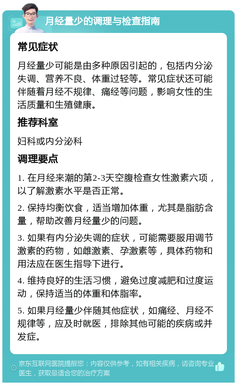 月经量少的调理与检查指南 常见症状 月经量少可能是由多种原因引起的，包括内分泌失调、营养不良、体重过轻等。常见症状还可能伴随着月经不规律、痛经等问题，影响女性的生活质量和生殖健康。 推荐科室 妇科或内分泌科 调理要点 1. 在月经来潮的第2-3天空腹检查女性激素六项，以了解激素水平是否正常。 2. 保持均衡饮食，适当增加体重，尤其是脂肪含量，帮助改善月经量少的问题。 3. 如果有内分泌失调的症状，可能需要服用调节激素的药物，如雌激素、孕激素等，具体药物和用法应在医生指导下进行。 4. 维持良好的生活习惯，避免过度减肥和过度运动，保持适当的体重和体脂率。 5. 如果月经量少伴随其他症状，如痛经、月经不规律等，应及时就医，排除其他可能的疾病或并发症。