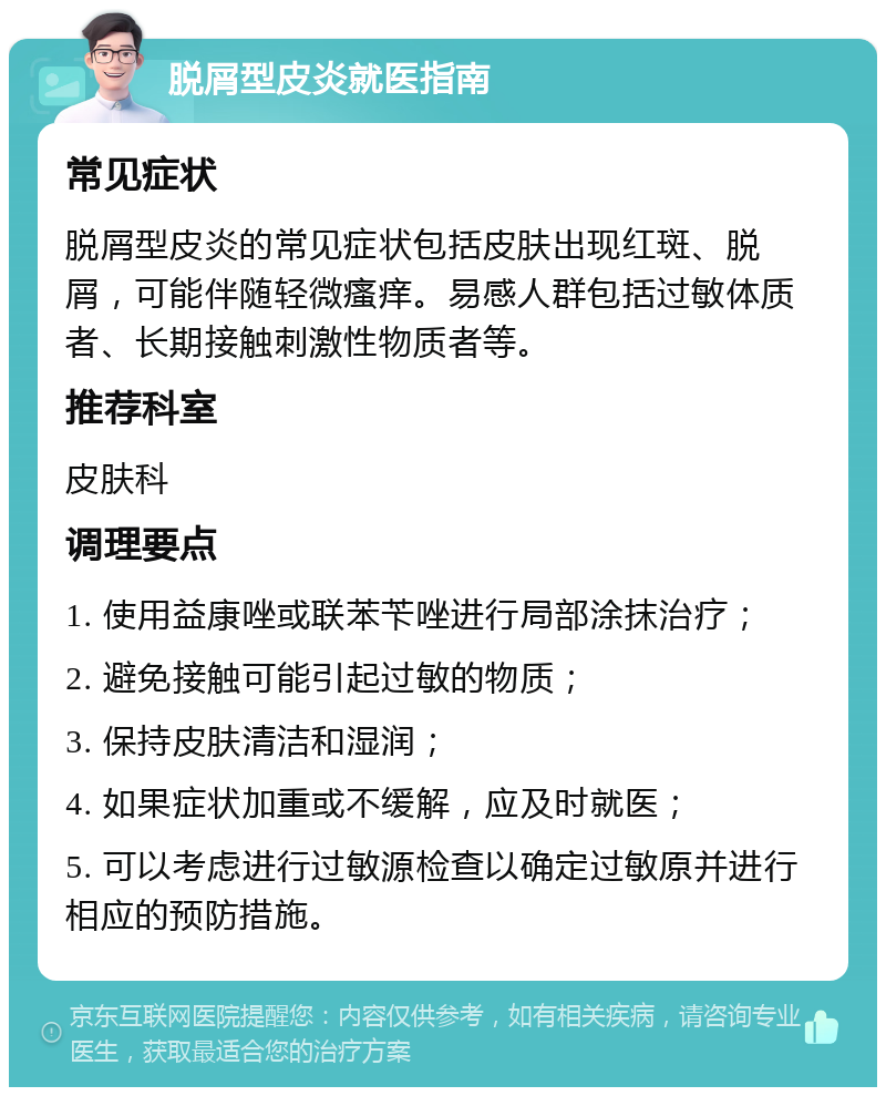 脱屑型皮炎就医指南 常见症状 脱屑型皮炎的常见症状包括皮肤出现红斑、脱屑，可能伴随轻微瘙痒。易感人群包括过敏体质者、长期接触刺激性物质者等。 推荐科室 皮肤科 调理要点 1. 使用益康唑或联苯苄唑进行局部涂抹治疗； 2. 避免接触可能引起过敏的物质； 3. 保持皮肤清洁和湿润； 4. 如果症状加重或不缓解，应及时就医； 5. 可以考虑进行过敏源检查以确定过敏原并进行相应的预防措施。