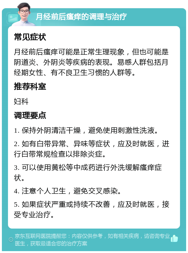 月经前后瘙痒的调理与治疗 常见症状 月经前后瘙痒可能是正常生理现象，但也可能是阴道炎、外阴炎等疾病的表现。易感人群包括月经期女性、有不良卫生习惯的人群等。 推荐科室 妇科 调理要点 1. 保持外阴清洁干燥，避免使用刺激性洗液。 2. 如有白带异常、异味等症状，应及时就医，进行白带常规检查以排除炎症。 3. 可以使用黄松等中成药进行外洗缓解瘙痒症状。 4. 注意个人卫生，避免交叉感染。 5. 如果症状严重或持续不改善，应及时就医，接受专业治疗。