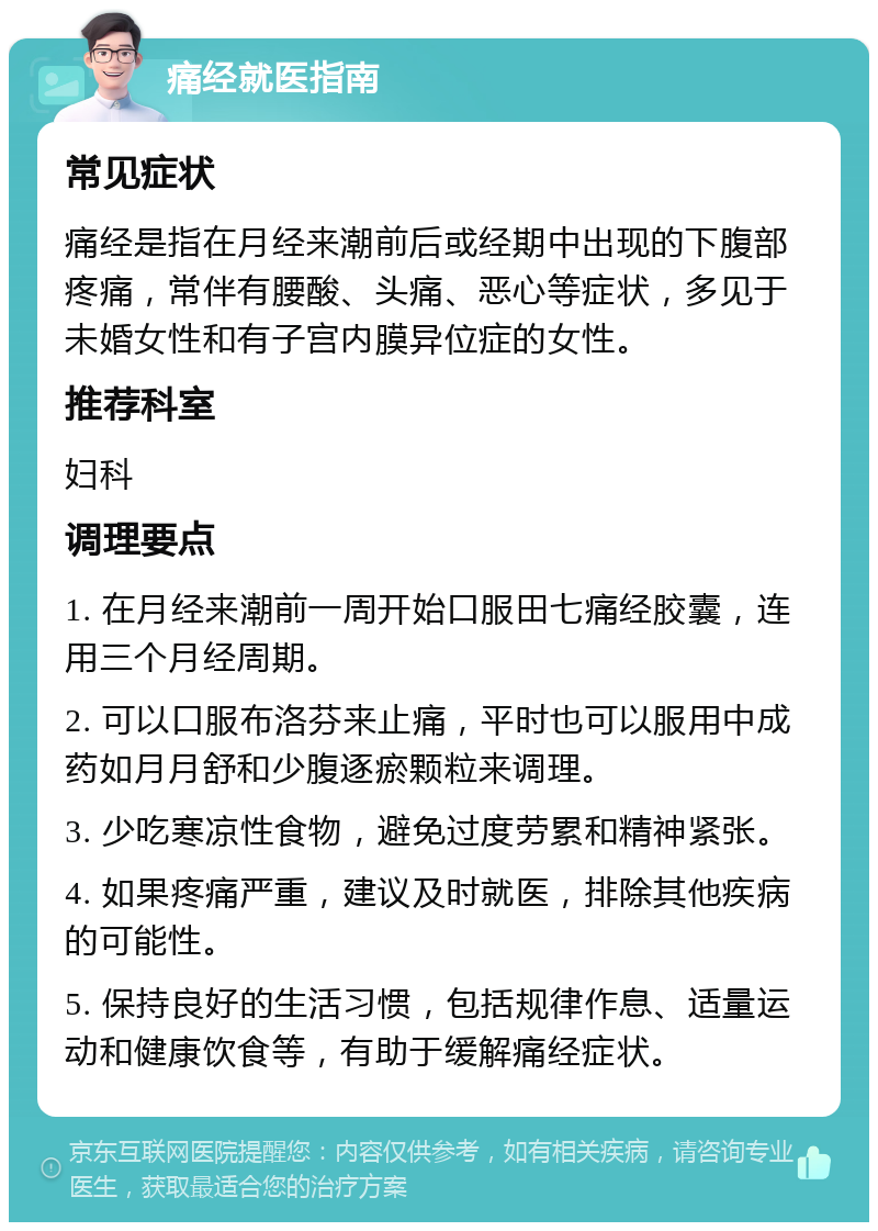 痛经就医指南 常见症状 痛经是指在月经来潮前后或经期中出现的下腹部疼痛，常伴有腰酸、头痛、恶心等症状，多见于未婚女性和有子宫内膜异位症的女性。 推荐科室 妇科 调理要点 1. 在月经来潮前一周开始口服田七痛经胶囊，连用三个月经周期。 2. 可以口服布洛芬来止痛，平时也可以服用中成药如月月舒和少腹逐瘀颗粒来调理。 3. 少吃寒凉性食物，避免过度劳累和精神紧张。 4. 如果疼痛严重，建议及时就医，排除其他疾病的可能性。 5. 保持良好的生活习惯，包括规律作息、适量运动和健康饮食等，有助于缓解痛经症状。