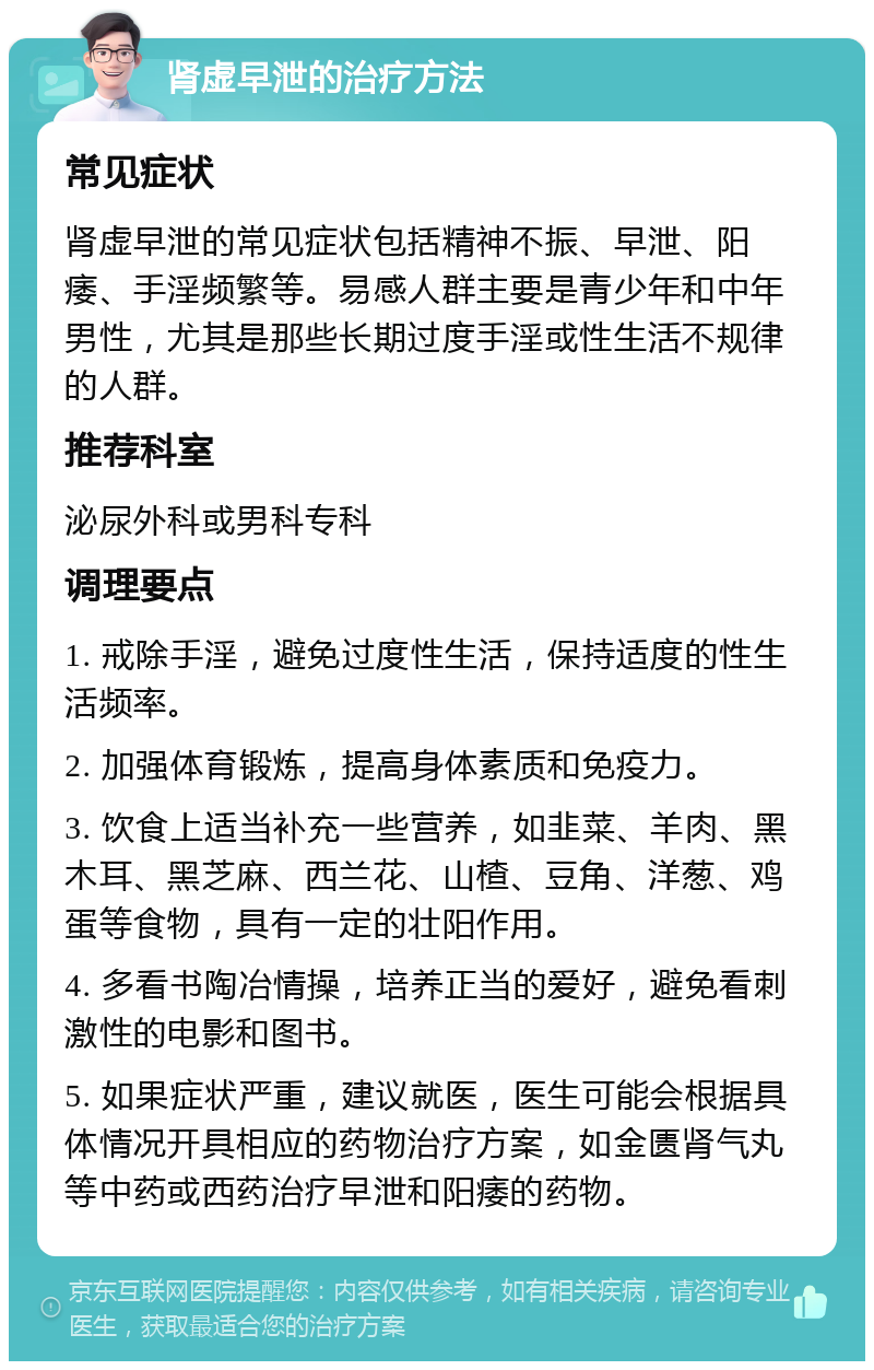 肾虚早泄的治疗方法 常见症状 肾虚早泄的常见症状包括精神不振、早泄、阳痿、手淫频繁等。易感人群主要是青少年和中年男性，尤其是那些长期过度手淫或性生活不规律的人群。 推荐科室 泌尿外科或男科专科 调理要点 1. 戒除手淫，避免过度性生活，保持适度的性生活频率。 2. 加强体育锻炼，提高身体素质和免疫力。 3. 饮食上适当补充一些营养，如韭菜、羊肉、黑木耳、黑芝麻、西兰花、山楂、豆角、洋葱、鸡蛋等食物，具有一定的壮阳作用。 4. 多看书陶冶情操，培养正当的爱好，避免看刺激性的电影和图书。 5. 如果症状严重，建议就医，医生可能会根据具体情况开具相应的药物治疗方案，如金匮肾气丸等中药或西药治疗早泄和阳痿的药物。