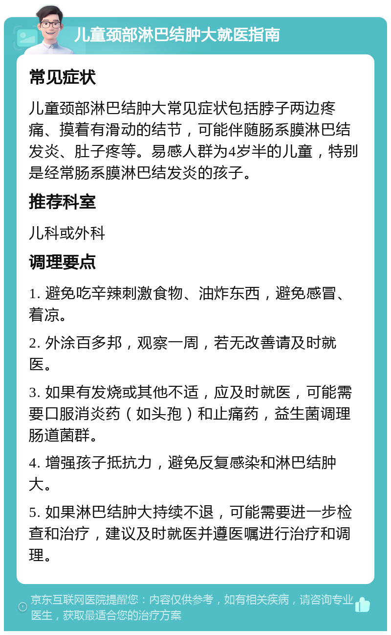 儿童颈部淋巴结肿大就医指南 常见症状 儿童颈部淋巴结肿大常见症状包括脖子两边疼痛、摸着有滑动的结节，可能伴随肠系膜淋巴结发炎、肚子疼等。易感人群为4岁半的儿童，特别是经常肠系膜淋巴结发炎的孩子。 推荐科室 儿科或外科 调理要点 1. 避免吃辛辣刺激食物、油炸东西，避免感冒、着凉。 2. 外涂百多邦，观察一周，若无改善请及时就医。 3. 如果有发烧或其他不适，应及时就医，可能需要口服消炎药（如头孢）和止痛药，益生菌调理肠道菌群。 4. 增强孩子抵抗力，避免反复感染和淋巴结肿大。 5. 如果淋巴结肿大持续不退，可能需要进一步检查和治疗，建议及时就医并遵医嘱进行治疗和调理。