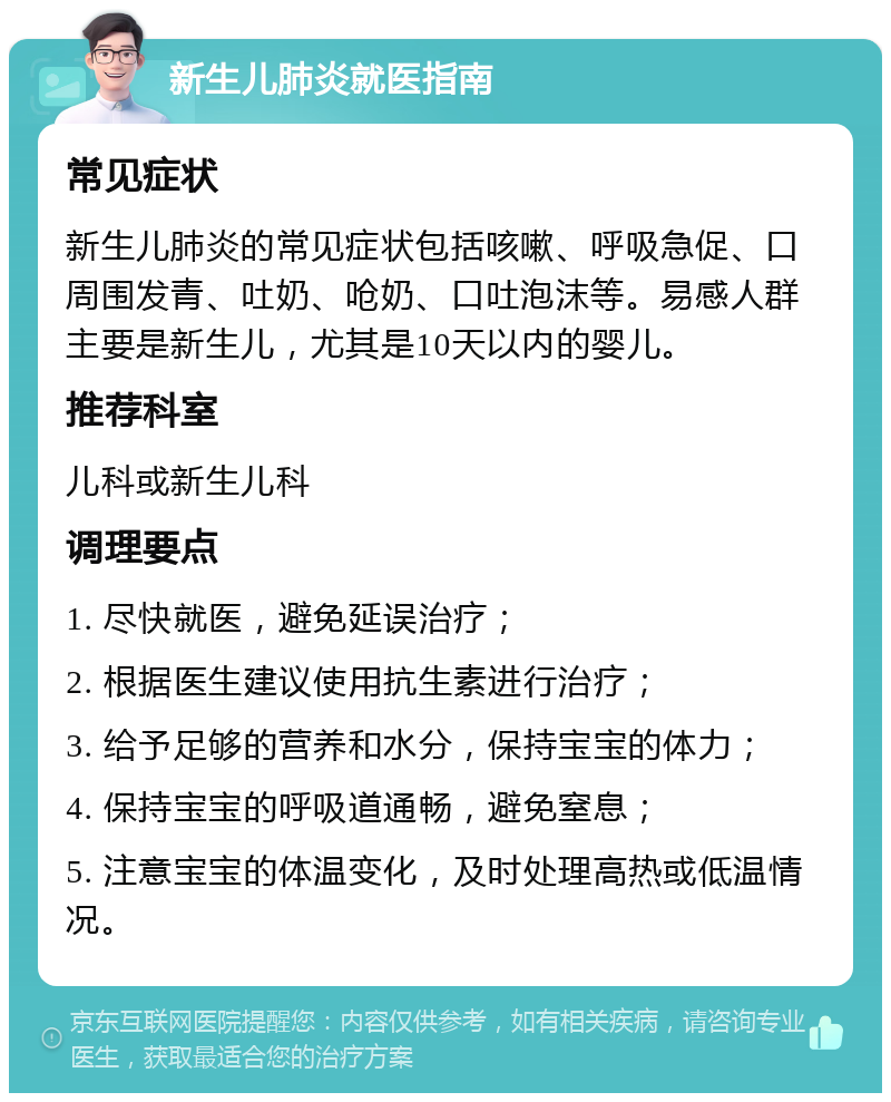 新生儿肺炎就医指南 常见症状 新生儿肺炎的常见症状包括咳嗽、呼吸急促、口周围发青、吐奶、呛奶、口吐泡沫等。易感人群主要是新生儿，尤其是10天以内的婴儿。 推荐科室 儿科或新生儿科 调理要点 1. 尽快就医，避免延误治疗； 2. 根据医生建议使用抗生素进行治疗； 3. 给予足够的营养和水分，保持宝宝的体力； 4. 保持宝宝的呼吸道通畅，避免窒息； 5. 注意宝宝的体温变化，及时处理高热或低温情况。