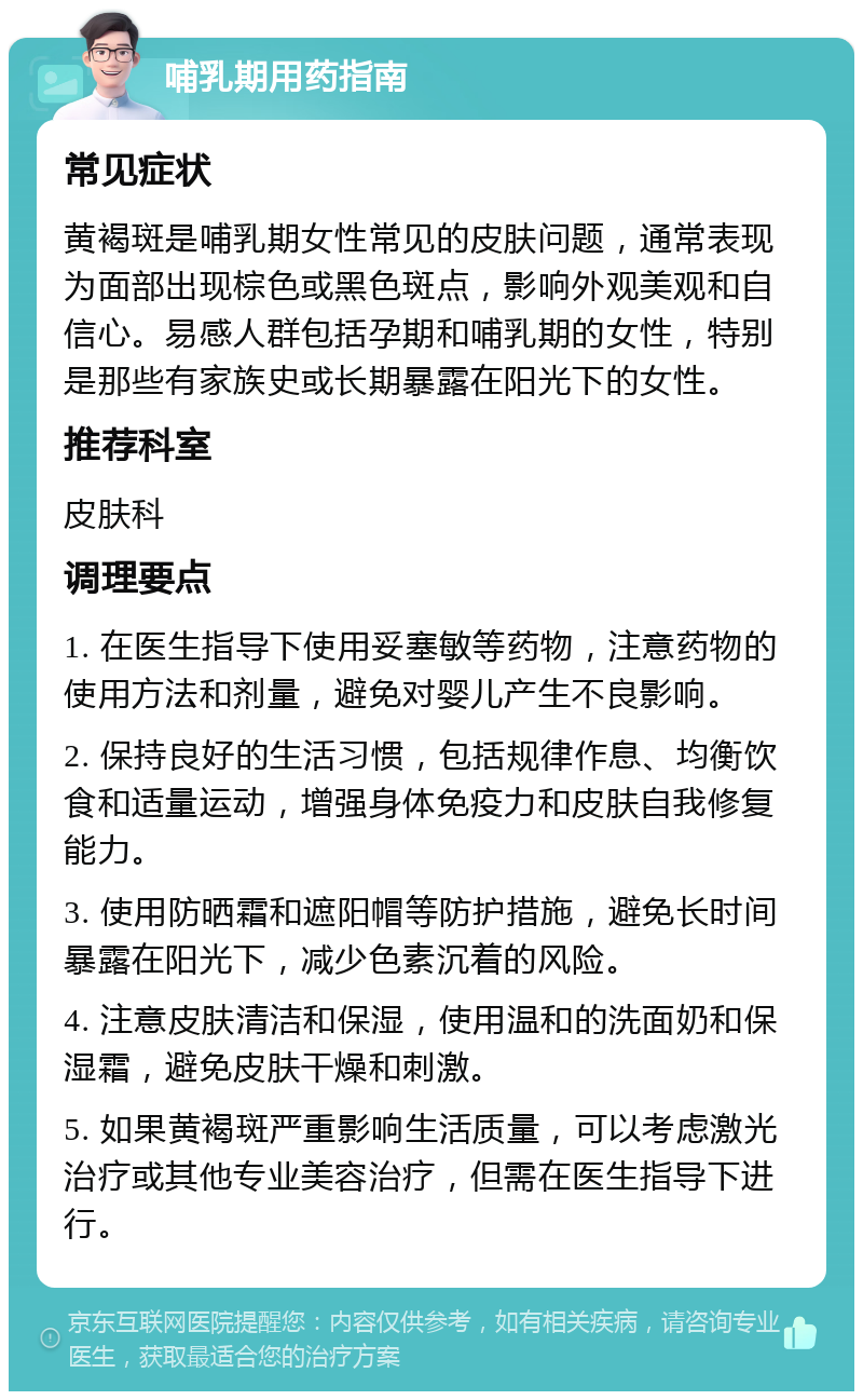 哺乳期用药指南 常见症状 黄褐斑是哺乳期女性常见的皮肤问题，通常表现为面部出现棕色或黑色斑点，影响外观美观和自信心。易感人群包括孕期和哺乳期的女性，特别是那些有家族史或长期暴露在阳光下的女性。 推荐科室 皮肤科 调理要点 1. 在医生指导下使用妥塞敏等药物，注意药物的使用方法和剂量，避免对婴儿产生不良影响。 2. 保持良好的生活习惯，包括规律作息、均衡饮食和适量运动，增强身体免疫力和皮肤自我修复能力。 3. 使用防晒霜和遮阳帽等防护措施，避免长时间暴露在阳光下，减少色素沉着的风险。 4. 注意皮肤清洁和保湿，使用温和的洗面奶和保湿霜，避免皮肤干燥和刺激。 5. 如果黄褐斑严重影响生活质量，可以考虑激光治疗或其他专业美容治疗，但需在医生指导下进行。