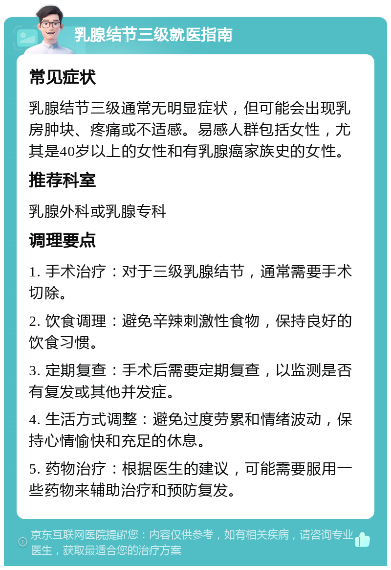 乳腺结节三级就医指南 常见症状 乳腺结节三级通常无明显症状，但可能会出现乳房肿块、疼痛或不适感。易感人群包括女性，尤其是40岁以上的女性和有乳腺癌家族史的女性。 推荐科室 乳腺外科或乳腺专科 调理要点 1. 手术治疗：对于三级乳腺结节，通常需要手术切除。 2. 饮食调理：避免辛辣刺激性食物，保持良好的饮食习惯。 3. 定期复查：手术后需要定期复查，以监测是否有复发或其他并发症。 4. 生活方式调整：避免过度劳累和情绪波动，保持心情愉快和充足的休息。 5. 药物治疗：根据医生的建议，可能需要服用一些药物来辅助治疗和预防复发。