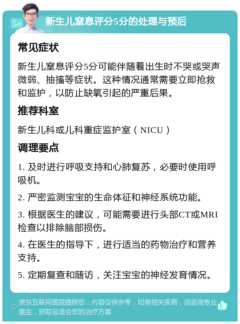 新生儿窒息评分5分的处理与预后 常见症状 新生儿窒息评分5分可能伴随着出生时不哭或哭声微弱、抽搐等症状。这种情况通常需要立即抢救和监护，以防止缺氧引起的严重后果。 推荐科室 新生儿科或儿科重症监护室（NICU） 调理要点 1. 及时进行呼吸支持和心肺复苏，必要时使用呼吸机。 2. 严密监测宝宝的生命体征和神经系统功能。 3. 根据医生的建议，可能需要进行头部CT或MRI检查以排除脑部损伤。 4. 在医生的指导下，进行适当的药物治疗和营养支持。 5. 定期复查和随访，关注宝宝的神经发育情况。