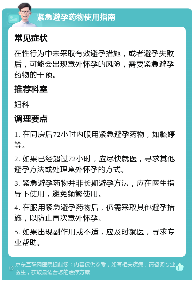 紧急避孕药物使用指南 常见症状 在性行为中未采取有效避孕措施，或者避孕失败后，可能会出现意外怀孕的风险，需要紧急避孕药物的干预。 推荐科室 妇科 调理要点 1. 在同房后72小时内服用紧急避孕药物，如毓婷等。 2. 如果已经超过72小时，应尽快就医，寻求其他避孕方法或处理意外怀孕的方式。 3. 紧急避孕药物并非长期避孕方法，应在医生指导下使用，避免频繁使用。 4. 在服用紧急避孕药物后，仍需采取其他避孕措施，以防止再次意外怀孕。 5. 如果出现副作用或不适，应及时就医，寻求专业帮助。