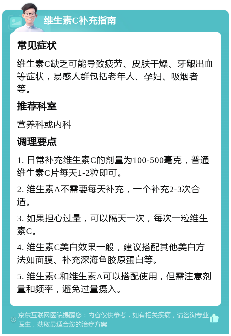 维生素C补充指南 常见症状 维生素C缺乏可能导致疲劳、皮肤干燥、牙龈出血等症状，易感人群包括老年人、孕妇、吸烟者等。 推荐科室 营养科或内科 调理要点 1. 日常补充维生素C的剂量为100-500毫克，普通维生素C片每天1-2粒即可。 2. 维生素A不需要每天补充，一个补充2-3次合适。 3. 如果担心过量，可以隔天一次，每次一粒维生素C。 4. 维生素C美白效果一般，建议搭配其他美白方法如面膜、补充深海鱼胶原蛋白等。 5. 维生素C和维生素A可以搭配使用，但需注意剂量和频率，避免过量摄入。