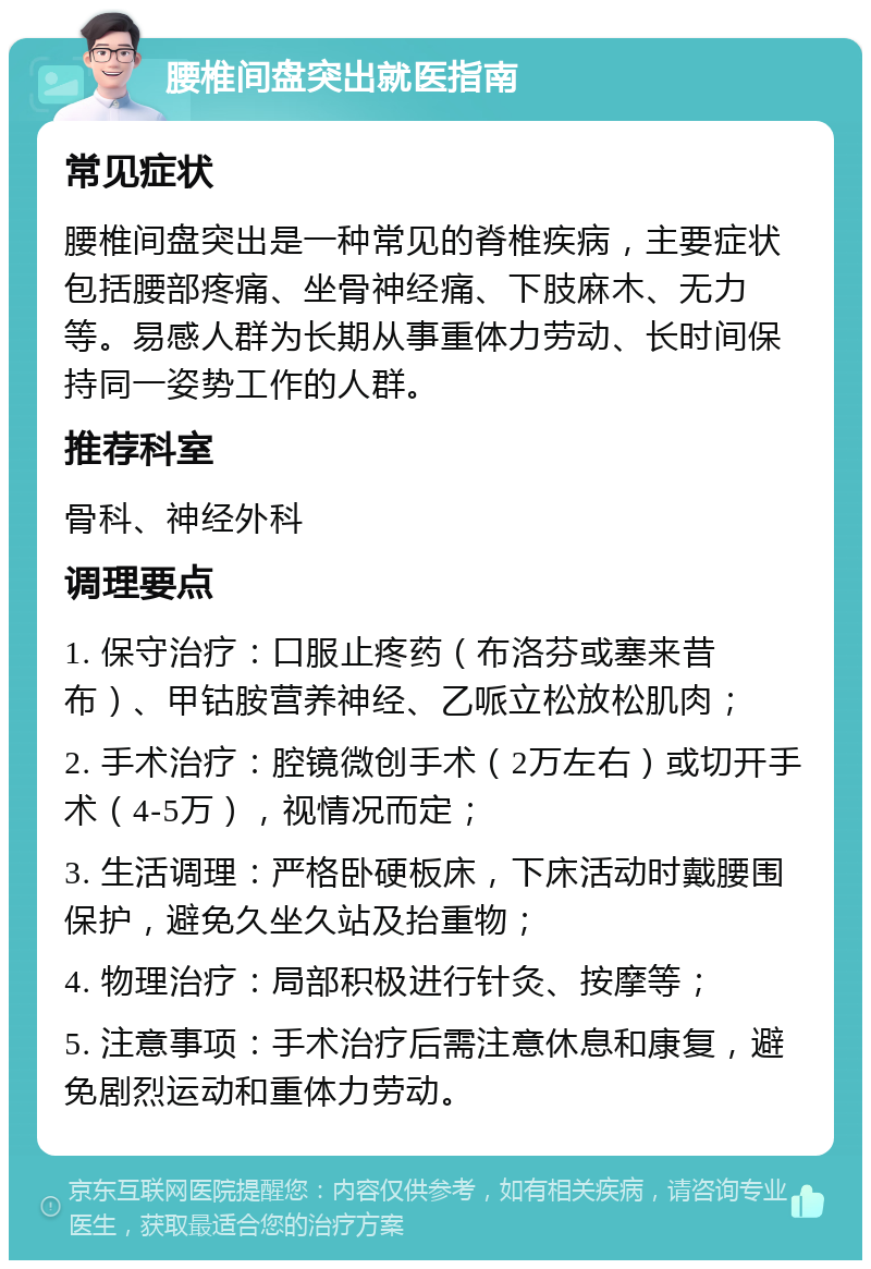 腰椎间盘突出就医指南 常见症状 腰椎间盘突出是一种常见的脊椎疾病，主要症状包括腰部疼痛、坐骨神经痛、下肢麻木、无力等。易感人群为长期从事重体力劳动、长时间保持同一姿势工作的人群。 推荐科室 骨科、神经外科 调理要点 1. 保守治疗：口服止疼药（布洛芬或塞来昔布）、甲钴胺营养神经、乙哌立松放松肌肉； 2. 手术治疗：腔镜微创手术（2万左右）或切开手术（4-5万），视情况而定； 3. 生活调理：严格卧硬板床，下床活动时戴腰围保护，避免久坐久站及抬重物； 4. 物理治疗：局部积极进行针灸、按摩等； 5. 注意事项：手术治疗后需注意休息和康复，避免剧烈运动和重体力劳动。