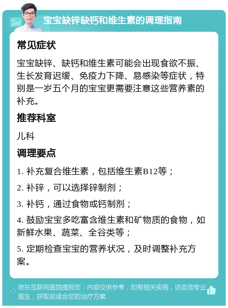 宝宝缺锌缺钙和维生素的调理指南 常见症状 宝宝缺锌、缺钙和维生素可能会出现食欲不振、生长发育迟缓、免疫力下降、易感染等症状，特别是一岁五个月的宝宝更需要注意这些营养素的补充。 推荐科室 儿科 调理要点 1. 补充复合维生素，包括维生素B12等； 2. 补锌，可以选择锌制剂； 3. 补钙，通过食物或钙制剂； 4. 鼓励宝宝多吃富含维生素和矿物质的食物，如新鲜水果、蔬菜、全谷类等； 5. 定期检查宝宝的营养状况，及时调整补充方案。