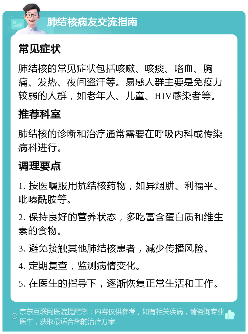 肺结核病友交流指南 常见症状 肺结核的常见症状包括咳嗽、咳痰、咯血、胸痛、发热、夜间盗汗等。易感人群主要是免疫力较弱的人群，如老年人、儿童、HIV感染者等。 推荐科室 肺结核的诊断和治疗通常需要在呼吸内科或传染病科进行。 调理要点 1. 按医嘱服用抗结核药物，如异烟肼、利福平、吡嗪酰胺等。 2. 保持良好的营养状态，多吃富含蛋白质和维生素的食物。 3. 避免接触其他肺结核患者，减少传播风险。 4. 定期复查，监测病情变化。 5. 在医生的指导下，逐渐恢复正常生活和工作。