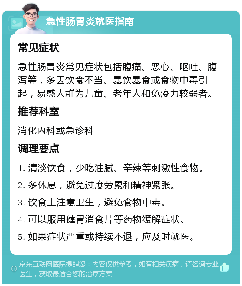 急性肠胃炎就医指南 常见症状 急性肠胃炎常见症状包括腹痛、恶心、呕吐、腹泻等，多因饮食不当、暴饮暴食或食物中毒引起，易感人群为儿童、老年人和免疫力较弱者。 推荐科室 消化内科或急诊科 调理要点 1. 清淡饮食，少吃油腻、辛辣等刺激性食物。 2. 多休息，避免过度劳累和精神紧张。 3. 饮食上注意卫生，避免食物中毒。 4. 可以服用健胃消食片等药物缓解症状。 5. 如果症状严重或持续不退，应及时就医。