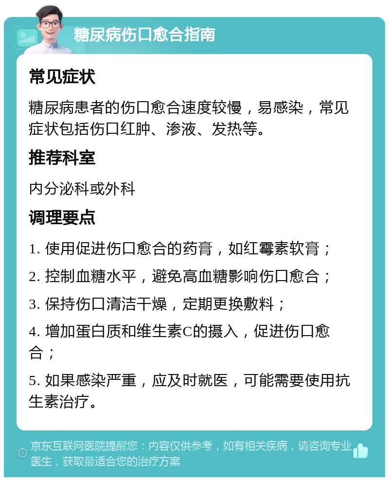 糖尿病伤口愈合指南 常见症状 糖尿病患者的伤口愈合速度较慢，易感染，常见症状包括伤口红肿、渗液、发热等。 推荐科室 内分泌科或外科 调理要点 1. 使用促进伤口愈合的药膏，如红霉素软膏； 2. 控制血糖水平，避免高血糖影响伤口愈合； 3. 保持伤口清洁干燥，定期更换敷料； 4. 增加蛋白质和维生素C的摄入，促进伤口愈合； 5. 如果感染严重，应及时就医，可能需要使用抗生素治疗。